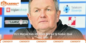HLV Matjaz Kek chỉ trích MU xử lý Sesko: Quá cẩu thả!